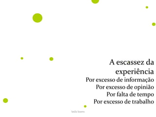 SeiZo Soares
A escassez da
experiência
Por excesso de informação
Por excesso de opinião
Por falta de tempo
Por excesso de trabalho
 