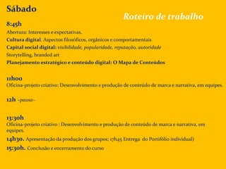 Sábado
8:45h
Abertura: Interesses e expectativas.
Cultura digital. Aspectos filosóficos, orgânicos e comportamentais
Capital social digital: visibilidade, popularidade, reputação, autoridade
Storytelling, branded art
Planejamento estratégico e conteúdo digital: O Mapa de Conteúdos
11h00
Oficina-projeto criativo: Desenvolvimento e produção de conteúdo de marca e narrativa, em equipes.
12h ~pausa~
13:30h
Oficina-projeto criativo : Desenvolvimento e produção de conteúdo de marca e narrativa, em
equipes.
14h30. Apresentação da produção dos grupos; 17h45 Entrega do Portifólio individual)
15:30h. Conclusão e encerramento do curso
Roteiro de trabalho
 