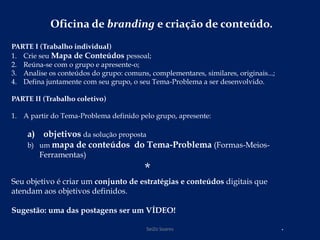 Oficina de branding e criação de conteúdo.
PARTE I (Trabalho individual)
1. Crie seu Mapa de Conteúdos pessoal;
2. Reúna-se com o grupo e apresente-o;
3. Analise os conteúdos do grupo: comuns, complementares, similares, originais...;
4. Defina juntamente com seu grupo, o seu Tema-Problema a ser desenvolvido.
PARTE II (Trabalho coletivo)
1. A partir do Tema-Problema definido pelo grupo, apresente:
a) objetivos da solução proposta
b) um mapa de conteúdos do Tema-Problema (Formas-Meios-
Ferramentas)
*
Seu objetivo é criar um conjunto de estratégias e conteúdos digitais que
atendam aos objetivos definidos.
Sugestão: uma das postagens ser um VÍDEO!
.SeiZo Soares
 