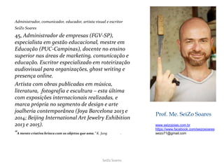 Prof. Me. SeiZo Soares
Administrador, comunicador, educador, artista visual e escritor
SeiZo Soares
45, Administrador de empresas (FGV-SP),
especialista em gestão educacional, mestre em
Educação (PUC-Campinas), docente no ensino
superior nas áreas de marketing, comunicação e
educação. Escritor especializado em roteirização
audiovisual para organizações, ghost writing e
presença online.
Artista com obras publicadas em música,
literatura, fotografia e escultura – esta última
com exposições internacionais realizadas, e
marca própria no segmento de design e arte
joalheria contemporânea (Joya Barcelona 2013 e
2014; Beijing International Art Jewelry Exhibition
2013 e 2015).
“A mente criativa brinca com os objetos que ama.” K. Jung .
www.seizojoias.com.br
https://www.facebook.com/seizosoares
seizo71@gmail.com
SeiZo Soares
 