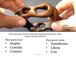 SeiZo Soares
Para quem ouve:
• Inspira
• Convida
• Comove
Para quem conta:
• Transforma
• Libera
• Cria
Então, para que servem as histórias e qual sua importância, hoje?
O que é uma boa história?
Labirinto.
Bracelete , Imbuia
SeiZo, 2013
 
