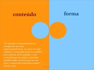 conteúdo forma
“O conteúdo incessantemente se
transforma: às vezes
imperceptivelmente, as vezes em ação
violenta. O conteúdo entra em conflito
com a forma, fá-la explodir, e cria
novas formas nas quais o conteúdo
transformado encontra por sua vez
nova e temporária expressão estável.”
Fischer, 1972 SeiZo Soares
 