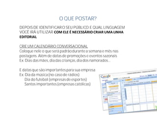 O QUE POSTAR?
DEPOIS DE IDENTIFICARO SEU PÚBLICO E QUAL LINGUAGEM
VOCÊ IRÁ UTILIZAR COM ELE É NECESSÁRIO CRIAR UMA LINHA
EDITORIAL
CRIE UM CALENDÁRIO CONVERSACIONAL
Coloque nele o que será padrãodurante a semana e mês nas
postagens. Além de datasde promoções e eventos sazonais
Ex: Dias das mães, diadas crianças,dia dos namorados...
E datasque são importantespara sua empresa
Ex: Dia da música(no caso de rádios)
Dia do futebol (empresasde esportes)
Santos importantes(empresascatólicas)
 