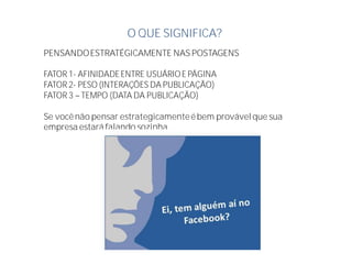O QUE SIGNIFICA?
PENSANDOESTRATÉGICAMENTE NAS POSTAGENS
FATOR 1- AFINIDADEENTRE USUÁRIOE PÁGINA
FATOR 2- PESO (INTERAÇÕES DA PUBLICAÇÃO)
FATOR 3 TEMPO (DATA DA PUBLICAÇÃO)
Se vocênão pensar estrategicamenteébem provávelque sua
empresa estará falando sozinha
 