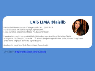 LAÍS LIMA @laisllb
Formada em Publicidade e Propaganda em 2011 pela FATEA
Fez atualização emMarketing Digital pela ESPM
E está cursando MBA emGestão da Produção na UNESP
Experiência em agências de publicidade, já atendeucomoAnalista de Marketing Digital
as empresas: Tequila José Cuervo, DKT, Cia Athletica, Kopenhagen, Bardhal, Maille, Huawei,YázigiTravel
entre outras empresas demédio e grandeporte.
Atualmente, trabalha na Rede Aparecida de Comunicação
LINKEDIN:http://br.linkedin.com/in/laisllb
 