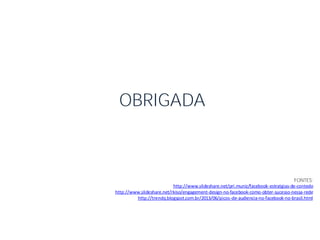 FONTES:
http://www.slideshare.net/pri.muniz/facebook-estratgias-de-contedo
http://www.slideshare.net/rkiso/engagement-design-no-facebook-como-obter-sucesso-nessa-rede
http://trendq.blogspot.com.br/2013/06/picos-de-audiencia-no-facebook-no-brasil.html
OBRIGADA
 