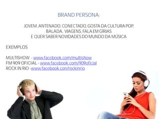 BRAND PERSONA:
JOVEM, ANTENADO, CONECTADO,GOSTA DA CULTURA POP,
BALADA, VIAGENS, FALA EM GÍRIAS
E QUER SABER NOVIDADESDO MUNDO DA MÚSICA
EXEMPLOS
MULTISHOW - www.facebook.com/multishow
FM 909 OFICIAL - www.facebook.com/909oficial
ROCK IN RIO -www.facebook.con/rockinrio
 