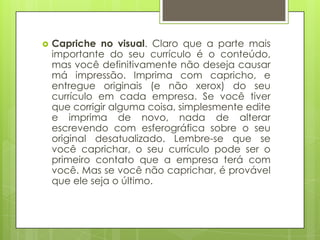    Capriche no visual. Claro que a parte mais
    importante do seu currículo é o conteúdo,
    mas você definitivamente não deseja causar
    má impressão. Imprima com capricho, e
    entregue originais (e não xerox) do seu
    currículo em cada empresa. Se você tiver
    que corrigir alguma coisa, simplesmente edite
    e imprima de novo, nada de alterar
    escrevendo com esferográfica sobre o seu
    original desatualizado. Lembre-se que se
    você caprichar, o seu currículo pode ser o
    primeiro contato que a empresa terá com
    você. Mas se você não caprichar, é provável
    que ele seja o último.
 