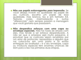    Não use papéis extravagantes para impressão. Se
    você deseja investir na qualidade do papel de
    seu currículo, escolha um papel de boa
    qualidade, mas branco, liso e em formato A4.
    Texturas,    cores,  marmorização   e    outros
    “diferenciais” nem sempre passam a mensagem
    que você gostaria que passassem.

   Não desperdice esforços com uma capa ou
    envelope especiais. Não há nada de errado com
    eles, mas tende a ser esforço desperdiçado. A
    não ser que a empresa seja muito pequena, é
    provável que os currículos sejam recebidos por
    um setor de protocolo, repassados a alguém que
    vai colocá-los em uma pasta e só então
    entregues ao avaliador – e o seu envelope, capa
    ou invólucro especial têm enormes chances de
    irem para o lixo nas primeiras duas etapas.
 