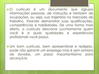 O    currículo é um documento que agrupa
 informações pessoais, de instrução e também de
 ocupações, ou seja, sua trajetória no mercado de
 trabalho. Visando demonstrar suas qualificações,
 competências e habilidades. De uma forma mais
 direta, o currículo descreve sucintamente quem
 você é e quais qualidades e experiências
 profissionais você possui.

 Um bom currículo, bem apresentável e redigido,
 pode não garantir um emprego mas é sem sombra
 de dúvidas, um passo importantíssimo para
 alcançá-lo
 