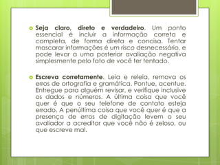    Seja claro, direto e verdadeiro. Um ponto
    essencial é incluir a informação correta e
    completa, de forma direta e concisa. Tentar
    mascarar informações é um risco desnecessário, e
    pode levar a uma posterior avaliação negativa
    simplesmente pelo fato de você ter tentado.

   Escreva corretamente. Leia e releia, remova os
    erros de ortografia e gramática. Pontue, acentue.
    Entregue para alguém revisar, e verifique inclusive
    os dados e números. A última coisa que você
    quer é que o seu telefone de contato esteja
    errado. A penúltima coisa que você quer é que a
    presença de erros de digitação levem o seu
    avaliador a acreditar que você não é zeloso, ou
    que escreve mal.
 