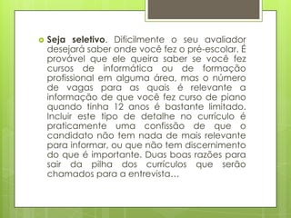    Seja seletivo. Dificilmente o seu avaliador
    desejará saber onde você fez o pré-escolar. É
    provável que ele queira saber se você fez
    cursos de informática ou de formação
    profissional em alguma área, mas o número
    de vagas para as quais é relevante a
    informação de que você fez curso de piano
    quando tinha 12 anos é bastante limitado.
    Incluir este tipo de detalhe no currículo é
    praticamente uma confissão de que o
    candidato não tem nada de mais relevante
    para informar, ou que não tem discernimento
    do que é importante. Duas boas razões para
    sair da pilha dos currículos que serão
    chamados para a entrevista…
 