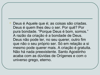 

Deus é Aquele que é; as coisas são criadas.
Deus é quem lhes deu o ser. Por quê? Por
pura bondade. “Porque Deus é bom, somos.”
A razão da criação é a bondade de Deus.
Deus não pode ter, no seu querer, outro fim
que não o seu próprio ser. Só em relação a si
mesmo pode querer mais. A criação é gratuita.
Não há nada preexistente. Santo Agostinho
acaba com as dúvidas de Orígenes e com o
universo grego, eterno.

 