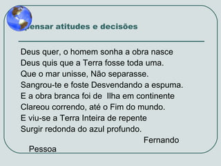 Repensar atitudes e decisões

Deus quer, o homem sonha a obra nasce
Deus quis que a Terra fosse toda uma.
Que o mar unisse, Não separasse.
Sangrou-te e foste Desvendando a espuma.
E a obra branca foi de Ilha em continente
Clareou correndo, até o Fim do mundo.
E viu-se a Terra Inteira de repente
Surgir redonda do azul profundo.
Fernando
Pessoa

 