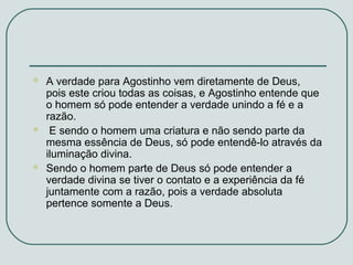 





A verdade para Agostinho vem diretamente de Deus,
pois este criou todas as coisas, e Agostinho entende que
o homem só pode entender a verdade unindo a fé e a
razão.
E sendo o homem uma criatura e não sendo parte da
mesma essência de Deus, só pode entendê-lo através da
iluminação divina.
Sendo o homem parte de Deus só pode entender a
verdade divina se tiver o contato e a experiência da fé
juntamente com a razão, pois a verdade absoluta
pertence somente a Deus.

 