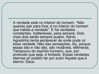 

A verdade está no interior do homem. “Não
queiras sair para fora; é no interior do homem
que habita a verdade”. E há verdades
constantes, inalteráveis, para sempre. Dois
mais dois serão sempre quatro. Santo
Agostinho tenta esclarecer de onde pode vir
essa verdade. Não das sensações, diz, porque
essas são e não são, são mutáveis, efêmeras.
Tampouco do espírito humano, que, por
profundo que seja, é limitado. Essas verdades
eternas só podem ter por autor Aquele que é
eterno: Deus.

 