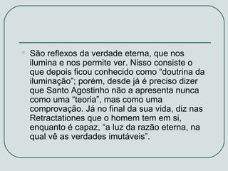 

São reflexos da verdade eterna, que nos
ilumina e nos permite ver. Nisso consiste o
que depois ficou conhecido como “doutrina da
iluminação”; porém, desde já é preciso dizer
que Santo Agostinho não a apresenta nunca
como uma “teoria”, mas como uma
comprovação. Já no final da sua vida, diz nas
Retractationes que o homem tem em si,
enquanto é capaz, “a luz da razão eterna, na
qual vê as verdades imutáveis”.

 
