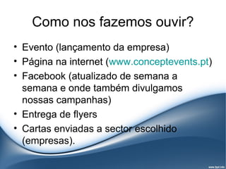 Como nos fazemos ouvir?
• Evento (lançamento da empresa)
• Página na internet (www.conceptevents.pt)
• Facebook (atualizado de semana a
  semana e onde também divulgamos
  nossas campanhas)
• Entrega de flyers
• Cartas enviadas a sector escolhido
  (empresas).
 