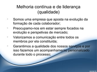 Melhoria contínua e de liderança
                (qualidade)

    Somos uma empresa que aposta na evolução da
    formação de cada colaborador;

    Preocupamo-nos em estar sempre focados na
    evolução e perspetivas de mercado;

    Valorizamos a comunicação entre todos os
    membros por ela constituída;

    Garantimos a qualidade dos nossos serviços e por
    isso fazemos um acompanhamento personalizado
    durante todo o processo;
 