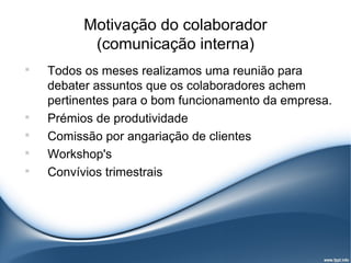 Motivação do colaborador
           (comunicação interna)

    Todos os meses realizamos uma reunião para
    debater assuntos que os colaboradores achem
    pertinentes para o bom funcionamento da empresa.

    Prémios de produtividade

    Comissão por angariação de clientes

    Workshop's

    Convívios trimestrais
 