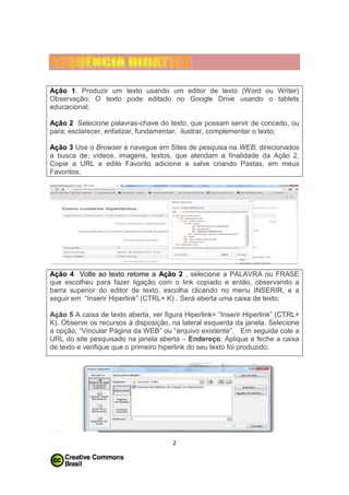 Ação 1. Produzir um texto usando um editor de texto (Word ou Writer)
Observação: O texto pode editado no Google Drive usando o tablets
educacional;
Ação 2 Selecione palavras-chave do texto, que possam servir de conceito, ou
para; esclarecer, enfatizar, fundamentar, ilustrar, complementar o texto;
Ação 3 Use o Browser e navegue em Sites de pesquisa na WEB, direcionados
a busca de; vídeos, imagens, textos, que atendam a finalidade da Ação 2.
Copie a URL e edite Favorito adicione e salve criando Pastas, em meus
Favoritos;

Ação 4 Volte ao texto retome a Ação 2 , selecione a PALAVRA ou FRASE
que escolheu para fazer ligação com o link copiado e então, observando a
barra superior do editor de texto, escolha clicando no menu INSERIR, e a
seguir em “Inserir Hiperlink” (CTRL+ K) . Será aberta uma caixa de texto;
Ação 5 A caixa de texto aberta, ver figura Hiperlink= “Inserir Hiperlink” (CTRL+
K). Observe os recursos à disposição, na lateral esquerda da janela. Selecione
a opção, “Vincular Página da WEB” ou “arquivo existente”. Em seguida cole a
URL do site pesquisado na janela aberta – Endereço. Aplique e feche a caixa
de texto e verifique que o primeiro hiperlink do seu texto foi produzido;

2

 