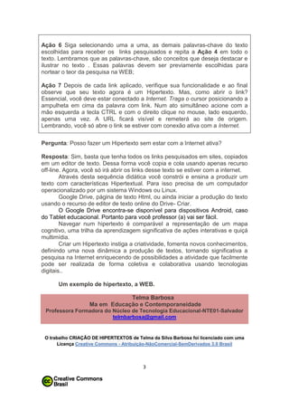 Ação 6 Siga selecionando uma a uma, as demais palavras-chave do texto
escolhidas para receber os links pesquisados e repita a Ação 4 em todo o
texto. Lembramos que as palavras-chave, são conceitos que deseja destacar e
ilustrar no texto . Essas palavras devem ser previamente escolhidas para
nortear o teor da pesquisa na WEB;
Ação 7 Depois de cada link aplicado, verifique sua funcionalidade e ao final
observe que seu texto agora é um Hipertexto. Mas, como abrir o link?
Essencial, você deve estar conectado a Internet. Traga o cursor posicionando a
ampulheta em cima da palavra com link. Num ato simultâneo acione com a
mão esquerda a tecla CTRL e com o direito clique no mouse, lado esquerdo,
apenas uma vez. A URL ficará visível e remeterá ao site de origem.
Lembrando, você só abre o link se estiver com conexão ativa com a Internet.
Pergunta: Posso fazer um Hipertexto sem estar com a Internet ativa?
Resposta: Sim, basta que tenha todos os links pesquisados em sites, copiados
em um editor de texto. Dessa forma você copia e cola usando apenas recurso
off-line. Agora, você só irá abrir os links desse texto se estiver com a internet.
Através desta sequência didática você constrói e ensina a produzir um
texto com características Hipertextual. Para isso precisa de um computador
operacionalizado por um sistema Windows ou Linux.
Google Drive, página de texto Html, ou ainda iniciar a produção do texto
usando o recurso de editor de texto online do Drive- Criar.
O Google Drive encontra-se disponível para dispositivos Android, caso
do Tablet educacional. Portanto para você professor (a) vai ser fácil.
Navegar num hipertexto é comparável a representação de um mapa
cognitivo, uma trilha da aprendizagem significativa de ações interativas e quiçá
multimídia.
Criar um Hipertexto instiga a criatividade, fomenta novos conhecimentos,
definindo uma nova dinâmica a produção de textos, tornando significativa a
pesquisa na Internet enriquecendo de possibilidades a atividade que facilmente
pode ser realizada de forma coletiva e colaborativa usando tecnologias
digitais..
Um exemplo de hipertexto, a WEB.
Telma Barbosa
Ma em Educação e Contemporaneidade
Professora Formadora do Núcleo de Tecnologia Educacional-NTE01-Salvador
telmbarbosa@gmail.com

O trabalho CRIAÇÃO DE HIPERTEXTOS de Telma da Silva Barbosa foi licenciado com uma
Licença Creative Commons - Atribuição-NãoComercial-SemDerivados 3.0 Brasil

3

 
