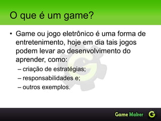 O que é um game?
• Game ou jogo eletrônico é uma forma de
entretenimento, hoje em dia tais jogos
podem levar ao desenvolvimento do
aprender, como:
– criação de estratégias;
– responsabilidades e;
– outros exemplos.
 