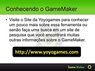 Conhecendo o GameMaker
• Visite o Site da Yoyogames para conhecer
um pouco mais sobre essa ferramenta ou
senão faça uma busca em um site de
pesquisa que você encontrará muitas
outras informações sobre o GameMaker.
http://www.yoyogames.com
 