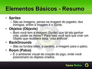Elementos Básicos - Resumo
• Sprites
– São as imagens, pense na imagem do jogador, dos
inimigos, enfim a imagem é o Sprite.
• Objetos (Objects)
– Bom você tem a imagem (Sprite) que tal ela ganhar
vida, poder se mover? Para isso você terá que criar um
Objeto que receberá essa “vida artificial”.
• BackGrounds
– São os fundos telas, o cenário, a imagem para o palco.
• Room (Palco)
– É o ambiente visual da criação do jogo, onde você
posicionará os objetos criados.
 