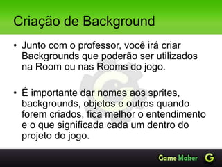 Criação de Background
• Junto com o professor, você irá criar
Backgrounds que poderão ser utilizados
na Room ou nas Rooms do jogo.
• É importante dar nomes aos sprites,
backgrounds, objetos e outros quando
forem criados, fica melhor o entendimento
e o que significada cada um dentro do
projeto do jogo.
 
