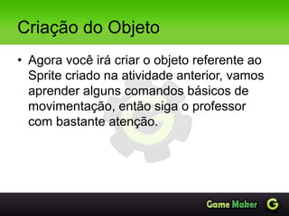 Criação do Objeto
• Agora você irá criar o objeto referente ao
Sprite criado na atividade anterior, vamos
aprender alguns comandos básicos de
movimentação, então siga o professor
com bastante atenção.
 