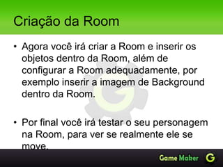 Criação da Room
• Agora você irá criar a Room e inserir os
objetos dentro da Room, além de
configurar a Room adequadamente, por
exemplo inserir a imagem de Background
dentro da Room.
• Por final você irá testar o seu personagem
na Room, para ver se realmente ele se
move.
 