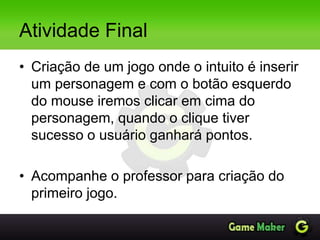 Atividade Final
• Criação de um jogo onde o intuito é inserir
um personagem e com o botão esquerdo
do mouse iremos clicar em cima do
personagem, quando o clique tiver
sucesso o usuário ganhará pontos.
• Acompanhe o professor para criação do
primeiro jogo.
 