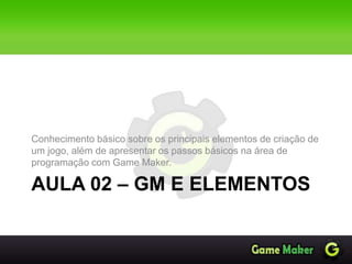 AULA 02 – GM E ELEMENTOS
Conhecimento básico sobre os principais elementos de criação de
um jogo, além de apresentar os passos básicos na área de
programação com Game Maker.
 