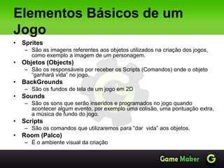Elementos Básicos de um
Jogo
• Sprites
– São as imagens referentes aos objetos utilizados na criação dos jogos,
como exemplo a imagem de um personagem.
• Objetos (Objects)
– São os responsáveis por receber os Scripts (Comandos) onde o objeto
“ganhará vida” no jogo.
• BackGrounds
– São os fundos de tela de um jogo em 2D
• Sounds
– São os sons que serão inseridos e programados no jogo quando
acontecer algum evento, por exemplo uma colisão, uma pontuação extra,
a música de fundo do jogo.
• Scripts
– São os comandos que utilizaremos para “dar vida” aos objetos.
• Room (Palco)
– É o ambiente visual da criação
 