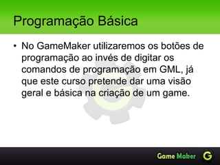 Programação Básica
• No GameMaker utilizaremos os botões de
programação ao invés de digitar os
comandos de programação em GML, já
que este curso pretende dar uma visão
geral e básica na criação de um game.
 
