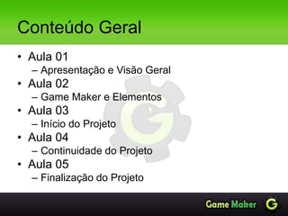 Conteúdo Geral
• Aula 01
– Apresentação e Visão Geral
• Aula 02
– Game Maker e Elementos
• Aula 03
– Início do Projeto
• Aula 04
– Continuidade do Projeto
• Aula 05
– Finalização do Projeto
 