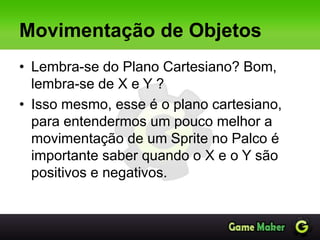 Movimentação de Objetos
• Lembra-se do Plano Cartesiano? Bom,
lembra-se de X e Y ?
• Isso mesmo, esse é o plano cartesiano,
para entendermos um pouco melhor a
movimentação de um Sprite no Palco é
importante saber quando o X e o Y são
positivos e negativos.
 