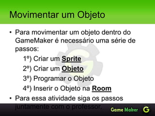 Movimentar um Objeto
• Para movimentar um objeto dentro do
GameMaker é necessário uma série de
passos:
1º) Criar um Sprite
2º) Criar um Objeto
3º) Programar o Objeto
4º) Inserir o Objeto na Room
• Para essa atividade siga os passos
juntamente com o professor.
 