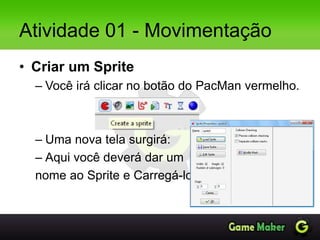 Atividade 01 - Movimentação
• Criar um Sprite
– Você irá clicar no botão do PacMan vermelho.
– Uma nova tela surgirá:
– Aqui você deverá dar um
nome ao Sprite e Carregá-lo.
 