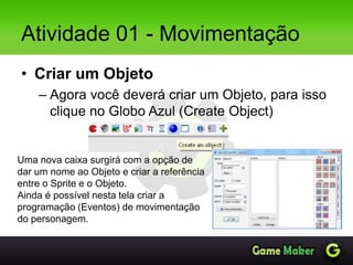 Atividade 01 - Movimentação
• Criar um Objeto
– Agora você deverá criar um Objeto, para isso
clique no Globo Azul (Create Object)
Uma nova caixa surgirá com a opção de
dar um nome ao Objeto e criar a referência
entre o Sprite e o Objeto.
Ainda é possível nesta tela criar a
programação (Eventos) de movimentação
do personagem.
 