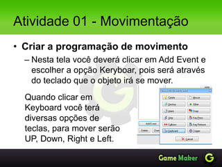 Atividade 01 - Movimentação
• Criar a programação de movimento
– Nesta tela você deverá clicar em Add Event e
escolher a opção Keryboar, pois será através
do teclado que o objeto irá se mover.
Quando clicar em
Keyboard você terá
diversas opções de
teclas, para mover serão
UP, Down, Right e Left.
 