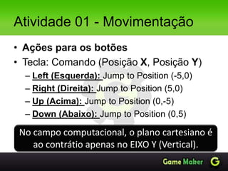 Atividade 01 - Movimentação
• Ações para os botões
• Tecla: Comando (Posição X, Posição Y)
– Left (Esquerda): Jump to Position (-5,0)
– Right (Direita): Jump to Position (5,0)
– Up (Acima): Jump to Position (0,-5)
– Down (Abaixo): Jump to Position (0,5)
No campo computacional, o plano cartesiano é
ao contrátio apenas no EIXO Y (Vertical).
 