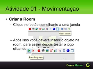 Atividade 01 - Movimentação
• Criar a Room
– Clique no botão semelhante a uma janela
– Após isso você deverá inserir o objeto na
room, para assim depois testar o jogo
clicando no botão RUN.
 