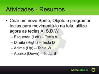 Atividades - Resumos
• Criar um novo Sprite, Objeto e programar
teclas para movimentá-lo na tela, utilize
agora as teclas A, S,D,W.
– Esquerda (Left) – Tecla A
– Direita (Right) – Tecla D
– Acima (Up) – Tecla W
– Abaixo (Down) – Tecla S
 