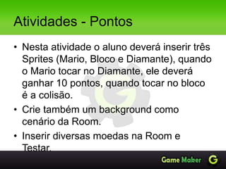 Atividades - Pontos
• Nesta atividade o aluno deverá inserir três
Sprites (Mario, Bloco e Diamante), quando
o Mario tocar no Diamante, ele deverá
ganhar 10 pontos, quando tocar no bloco
é a colisão.
• Crie também um background como
cenário da Room.
• Inserir diversas moedas na Room e
Testar.
 