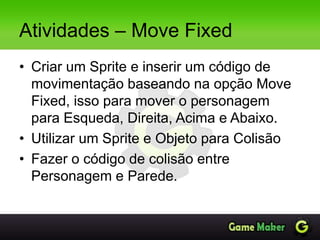 Atividades – Move Fixed
• Criar um Sprite e inserir um código de
movimentação baseando na opção Move
Fixed, isso para mover o personagem
para Esqueda, Direita, Acima e Abaixo.
• Utilizar um Sprite e Objeto para Colisão
• Fazer o código de colisão entre
Personagem e Parede.
 