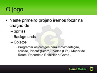 O jogo
• Neste primeiro projeto iremos focar na
criação de:
– Sprites
– Backgrounds
– Objetos
• Programar os códigos para movimentação,
colisão, Placar (Score), Vidas (Life), Mudar de
Room, Recorde e Reiniciar o Game .
 