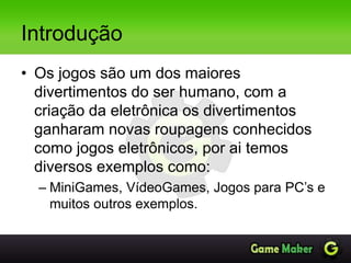 Introdução
• Os jogos são um dos maiores
divertimentos do ser humano, com a
criação da eletrônica os divertimentos
ganharam novas roupagens conhecidos
como jogos eletrônicos, por ai temos
diversos exemplos como:
– MiniGames, VídeoGames, Jogos para PC’s e
muitos outros exemplos.
 