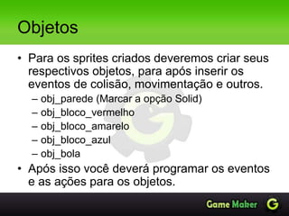Objetos
• Para os sprites criados deveremos criar seus
respectivos objetos, para após inserir os
eventos de colisão, movimentação e outros.
– obj_parede (Marcar a opção Solid)
– obj_bloco_vermelho
– obj_bloco_amarelo
– obj_bloco_azul
– obj_bola
• Após isso você deverá programar os eventos
e as ações para os objetos.
 